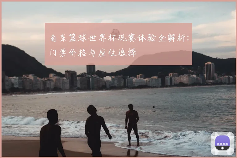 南京篮球世界杯观赛体验全解析：门票价格与座位选择