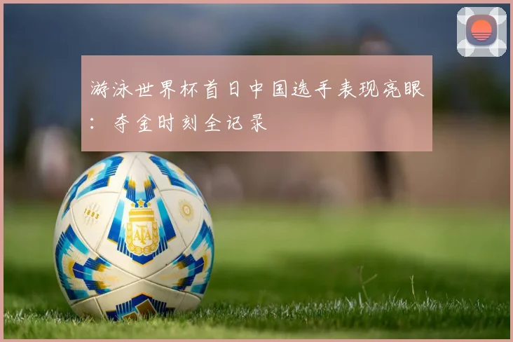 游泳世界杯首日中国选手表现亮眼:夺金时刻全记录