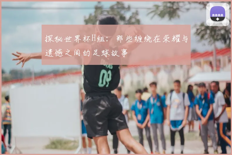 探秘世界杯H组：那些缠绕在荣耀与遗憾之间的足球故事