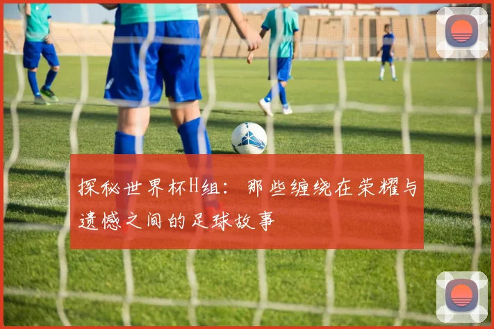 探秘世界杯H组：那些缠绕在荣耀与遗憾之间的足球故事