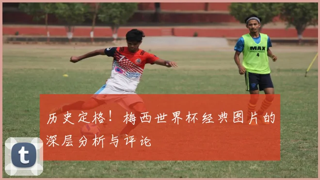 历史定格！梅西世界杯经典图片的深层分析与评论
