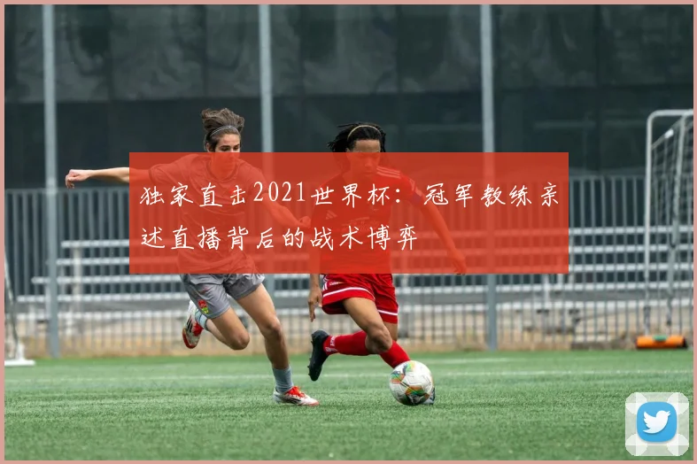 独家直击2021世界杯：冠军教练亲述直播背后的战术博弈