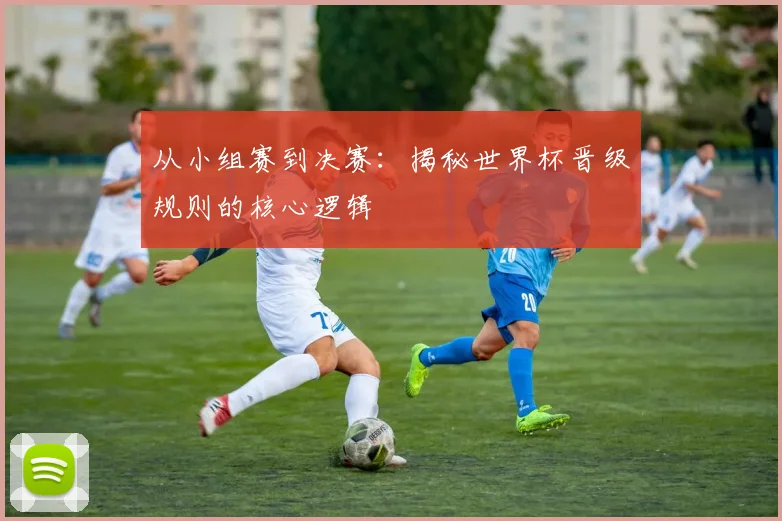 从小组赛到决赛：揭秘世界杯晋级规则的核心逻辑