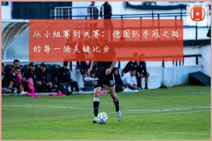 从小组赛到决赛：德国队夺冠之路的每一场关键比分