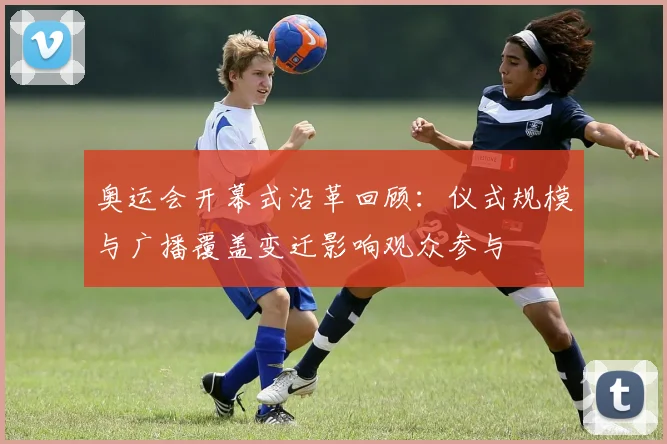 奥运会开幕式沿革回顾：仪式规模与广播覆盖变迁影响观众参与