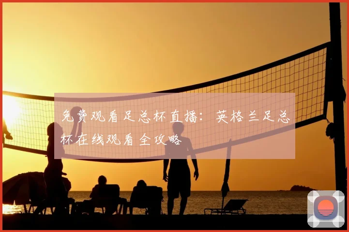 免费观看足总杯直播：英格兰足总杯在线观看全攻略