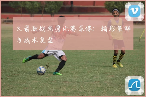 火箭激战老鹰比赛录像：精彩集锦与战术复盘