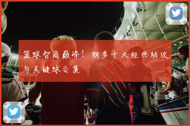 篮球智商巅峰！朗多十大经典助攻与关键球合集