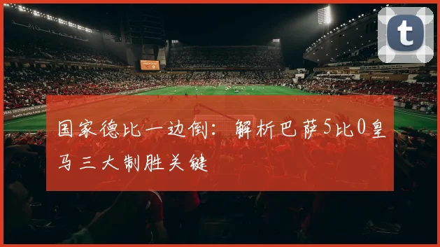 国家德比一边倒：解析巴萨5比0皇马三大制胜关键