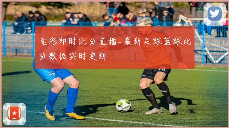 竞彩即时比分直播_最新足球篮球比分数据实时更新