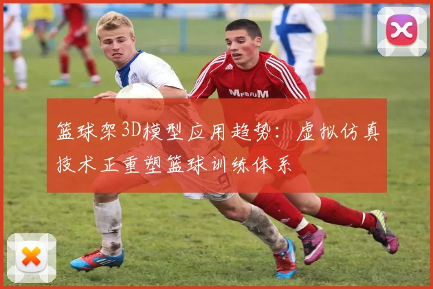 篮球架3D模型应用趋势：虚拟仿真技术正重塑篮球训练体系