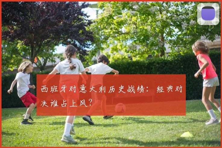 西班牙对意大利历史战绩:经典对决谁占上风?