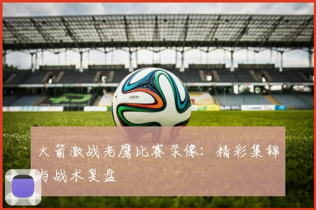 火箭激战老鹰比赛录像：精彩集锦与战术复盘