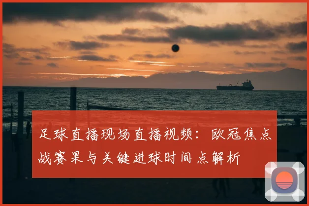 足球直播现场直播视频：欧冠焦点战赛果与关键进球时间点解析