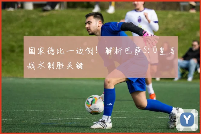 国家德比一边倒！解析巴萨5:0皇马战术制胜关键