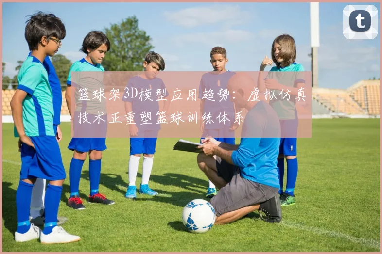 篮球架3D模型应用趋势：虚拟仿真技术正重塑篮球训练体系