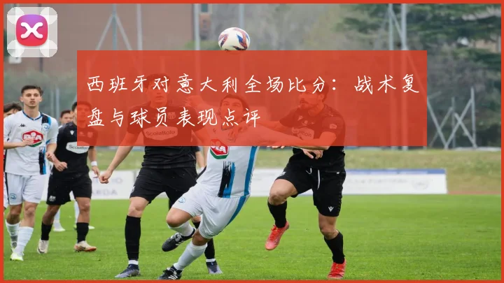 西班牙对意大利全场比分：战术复盘与球员表现点评