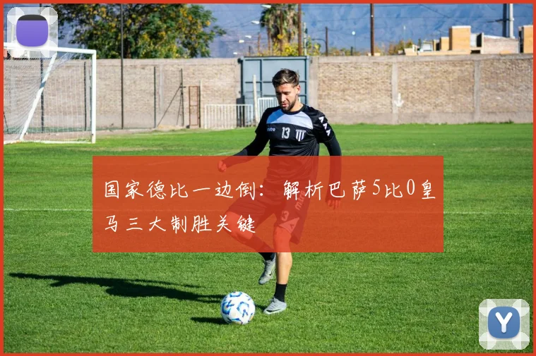 国家德比一边倒：解析巴萨5比0皇马三大制胜关键